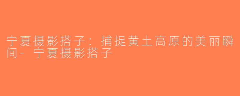 宁夏摄影搭子：捕捉黄土高原的美丽瞬间-宁夏摄影搭子
