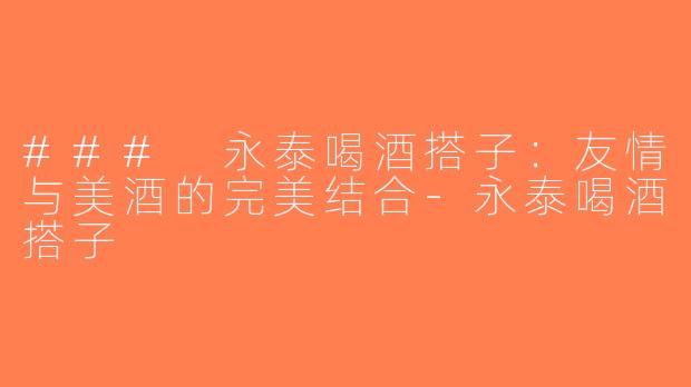 ### 永泰喝酒搭子：友情与美酒的完美结合-永泰喝酒搭子