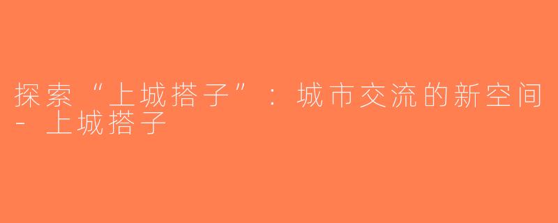 探索“上城搭子”：城市交流的新空间-上城搭子