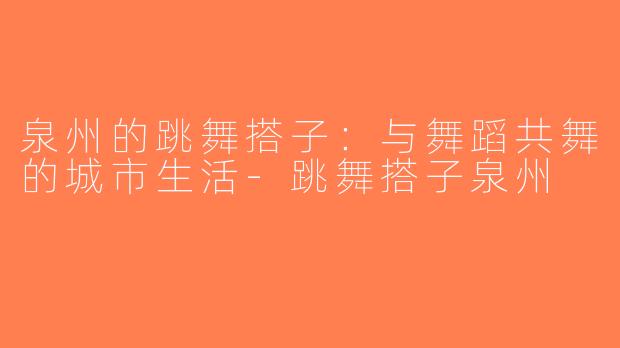 泉州的跳舞搭子：与舞蹈共舞的城市生活-跳舞搭子泉州