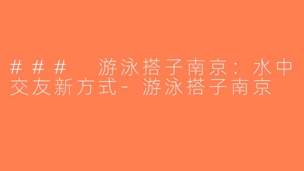 ### 游泳搭子南京：水中交友新方式-游泳搭子南京