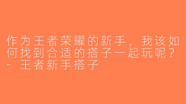 作为王者荣耀的新手，我该如何找到合适的搭子一起玩呢？-王者新手搭子
