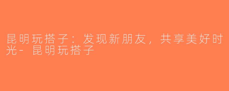 昆明玩搭子：发现新朋友，共享美好时光-昆明玩搭子