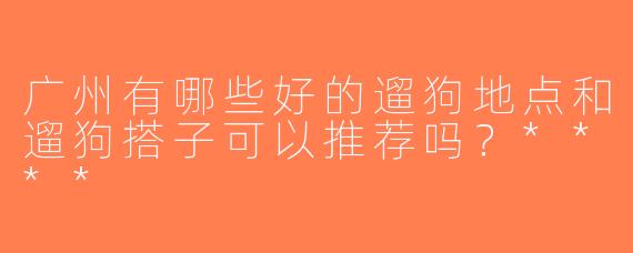 广州有哪些好的遛狗地点和遛狗搭子可以推荐吗？****