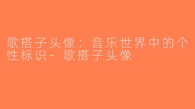 歌搭子头像：音乐世界中的个性标识-歌搭子头像