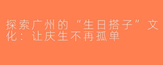 探索广州的“生日搭子”文化：让庆生不再孤单