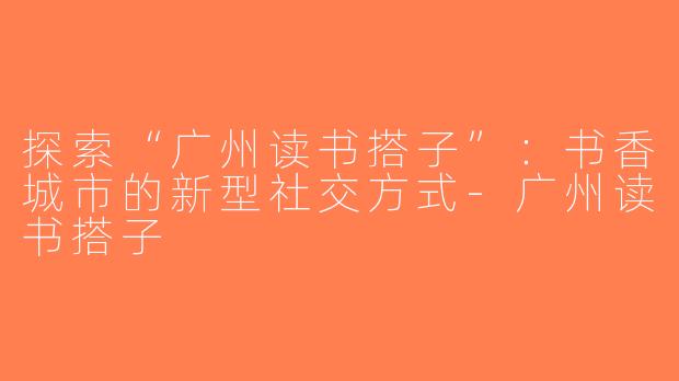 探索“广州读书搭子”：书香城市的新型社交方式-广州读书搭子
