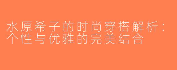 水原希子的时尚穿搭解析：个性与优雅的完美结合