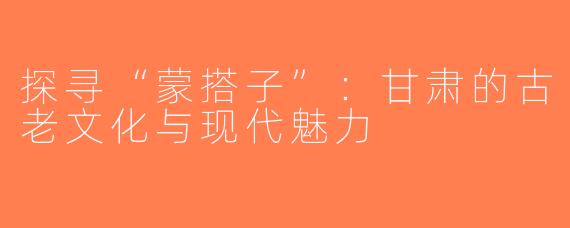 探寻“蒙搭子”：甘肃的古老文化与现代魅力