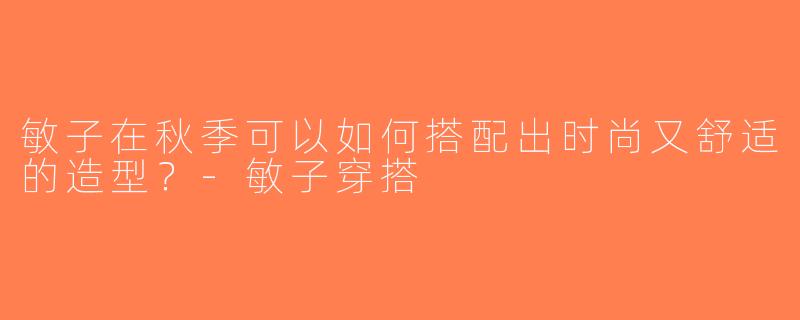 敏子在秋季可以如何搭配出时尚又舒适的造型？-敏子穿搭