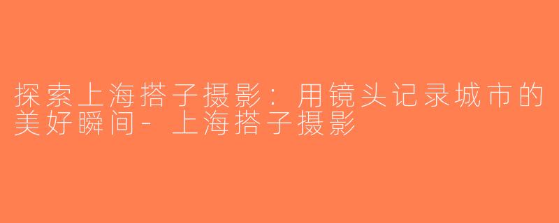 探索上海搭子摄影：用镜头记录城市的美好瞬间-上海搭子摄影