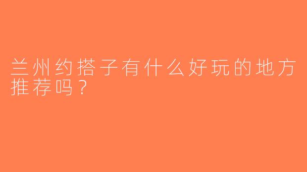 兰州约搭子有什么好玩的地方推荐吗？