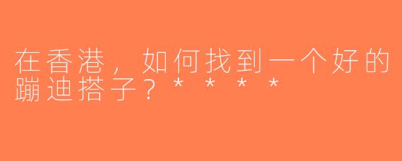 在香港，如何找到一个好的蹦迪搭子？****