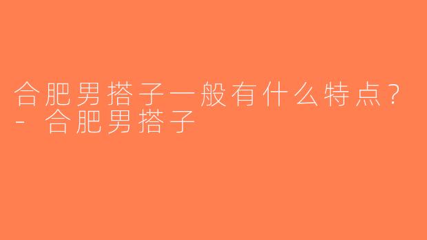 合肥男搭子一般有什么特点？-合肥男搭子