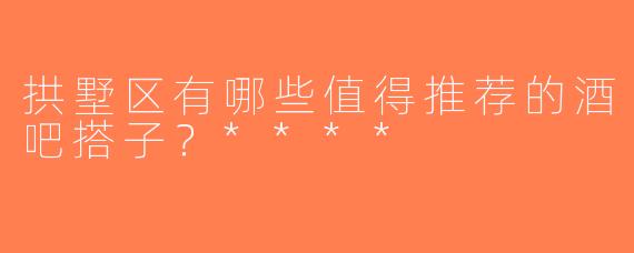拱墅区有哪些值得推荐的酒吧搭子？****