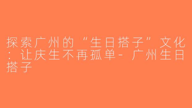 探索广州的“生日搭子”文化：让庆生不再孤单-广州生日搭子