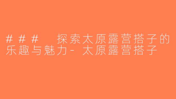 ### 探索太原露营搭子的乐趣与魅力-太原露营搭子