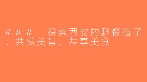 ### 探索西安的野餐搭子：共赏美景，共享美食