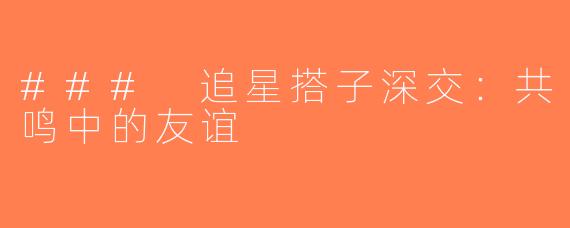 ### 追星搭子深交：共鸣中的友谊