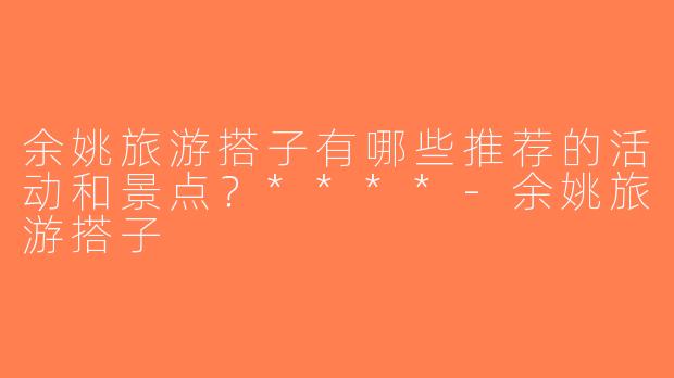 余姚旅游搭子有哪些推荐的活动和景点？****-余姚旅游搭子