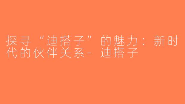 探寻“迪搭子”的魅力：新时代的伙伴关系-迪搭子