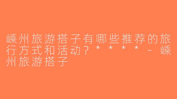 嵊州旅游搭子有哪些推荐的旅行方式和活动？****-嵊州旅游搭子