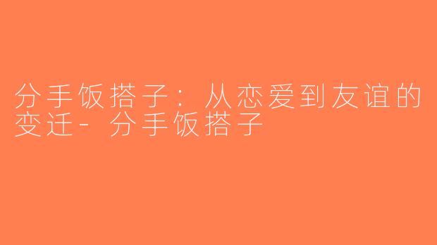 分手饭搭子：从恋爱到友谊的变迁-分手饭搭子