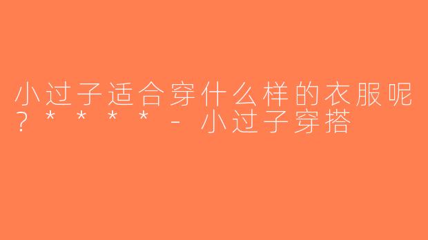 小过子适合穿什么样的衣服呢？****-小过子穿搭