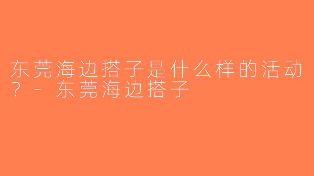 东莞海边搭子是什么样的活动？-东莞海边搭子