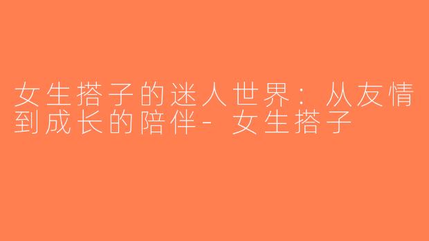 女生搭子的迷人世界：从友情到成长的陪伴-女生搭子