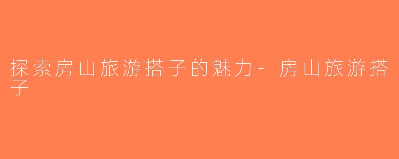 探索房山旅游搭子的魅力-房山旅游搭子