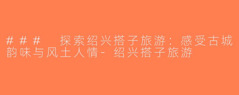 ### 探索绍兴搭子旅游：感受古城韵味与风土人情-绍兴搭子旅游