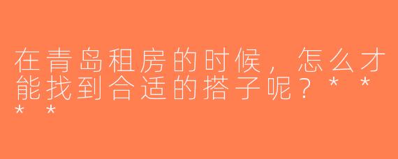在青岛租房的时候，怎么才能找到合适的搭子呢？****