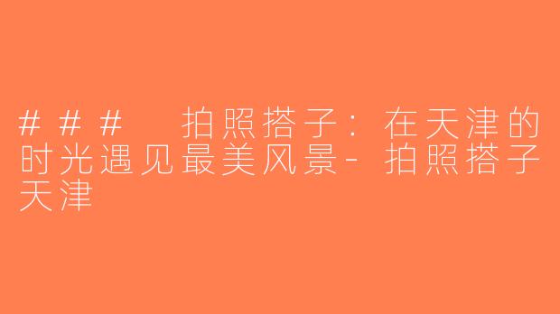 ### 拍照搭子：在天津的时光遇见最美风景-拍照搭子天津