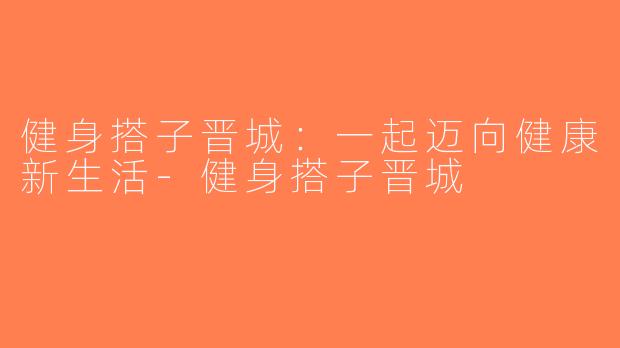 健身搭子晋城：一起迈向健康新生活-健身搭子晋城