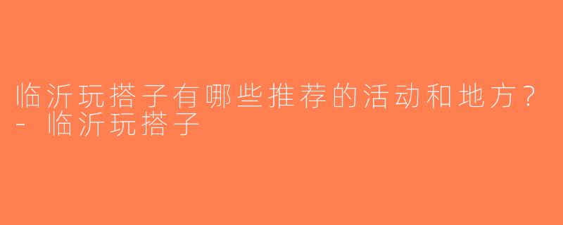 临沂玩搭子有哪些推荐的活动和地方？-临沂玩搭子
