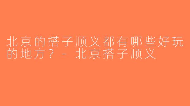 北京的搭子顺义都有哪些好玩的地方？-北京搭子顺义