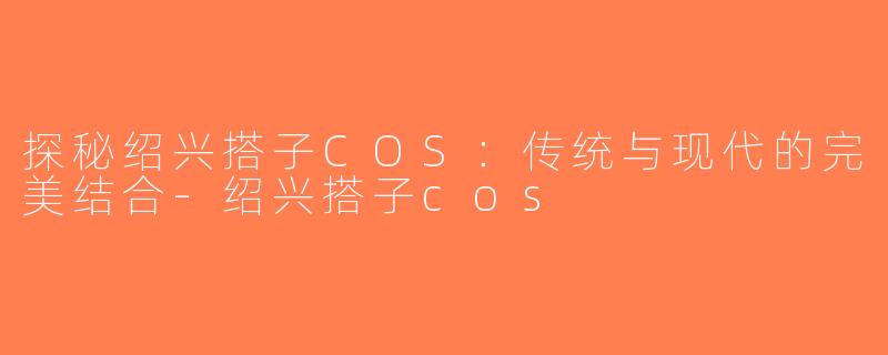 探秘绍兴搭子COS：传统与现代的完美结合-绍兴搭子cos