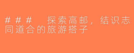 ### 探索高邮，结识志同道合的旅游搭子
