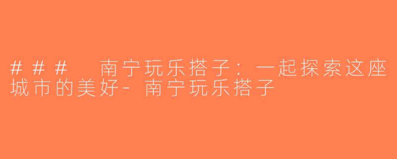 ### 南宁玩乐搭子：一起探索这座城市的美好-南宁玩乐搭子