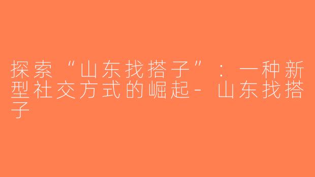 探索“山东找搭子”：一种新型社交方式的崛起-山东找搭子
