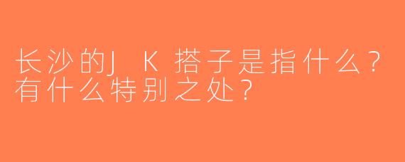 长沙的JK搭子是指什么？有什么特别之处？