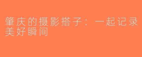 肇庆的摄影搭子：一起记录美好瞬间