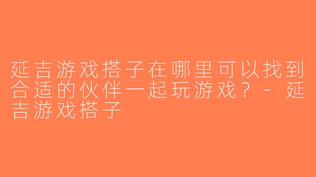 延吉游戏搭子在哪里可以找到合适的伙伴一起玩游戏？-延吉游戏搭子