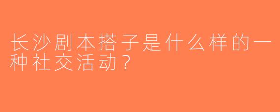 长沙剧本搭子是什么样的一种社交活动？