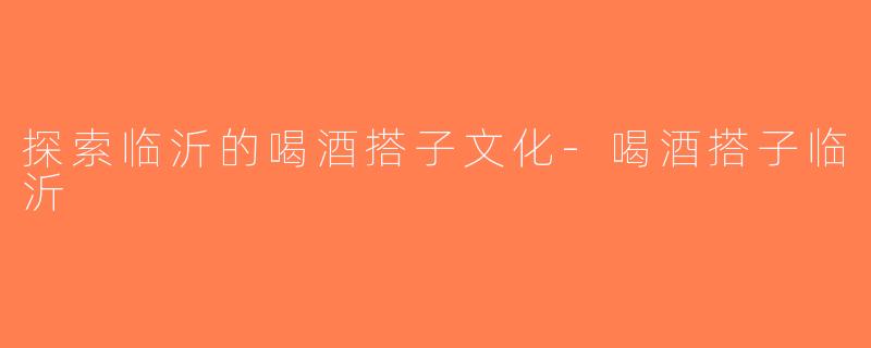 探索临沂的喝酒搭子文化-喝酒搭子临沂