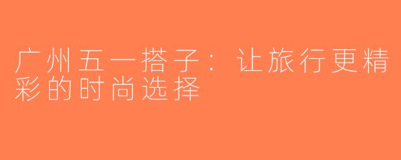 广州五一搭子：让旅行更精彩的时尚选择