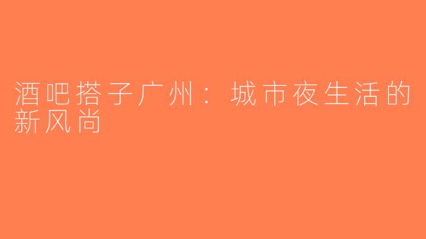 酒吧搭子广州：城市夜生活的新风尚