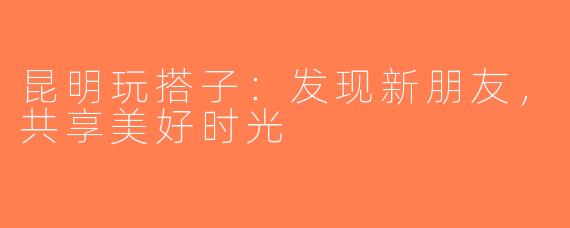 昆明玩搭子：发现新朋友，共享美好时光