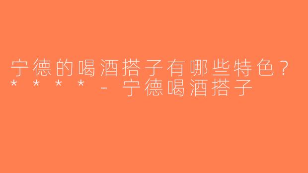 宁德的喝酒搭子有哪些特色？****-宁德喝酒搭子